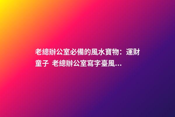 老總辦公室必備的風水寶物：運財童子  老總辦公室寫字臺風水布置（一）